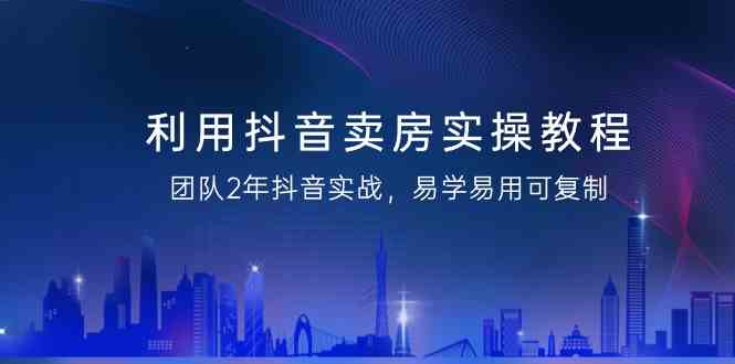 利用抖音卖房实操教程，团队2年抖音实战，易学易用可复制(无水印课程)