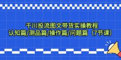 千川投流图文带货实操教程：认知篇/测品篇/操作篇/问题篇(7节课)
