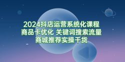 (9438期)2024抖店运营系统化课程：商品卡优化 关键词搜索流量商城推荐实操干货