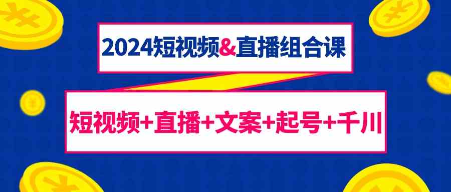 2024短视频&直播组合课：短视频+直播+文案+起号+千川(67节课)