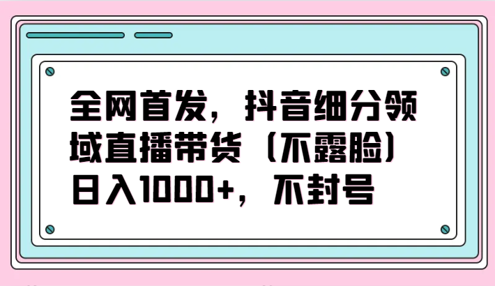 全网首发，抖音细分领域直播带货(不露脸)项目，日入1000+，不封号