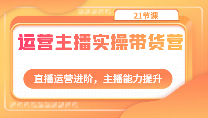 运营主播实操带货营：直播运营进阶，主播能力提升(21节课)