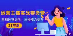 运营主播·实战带货营：直播运营 进阶，主播 能力提升(21节课