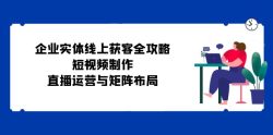 企业实体线上获客全攻略：短视频制作、直播运营与矩阵布局
