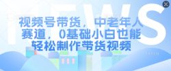 视频号带货，中老年人赛道，0基础小白也能轻松制作带货视频