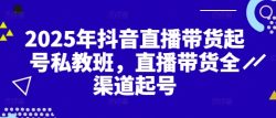 2025年抖音直播带货起号私教班，直播带货全渠道起号
