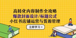 高转化内容制作全攻略：爆款封面设计/标题公式，小红书店铺运营与货源管理
