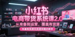 小红书电商带货系统课2.0，从准备到运营，覆盖有货源无货源双模式教学