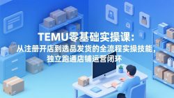 TEMU零基础实操课：从注册开店到选品发货的全流程实操技能，独立跑通店铺运营闭环