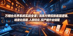 万相台无界系统实战全课｜淘系付费投放底层逻辑、场景化搭建、人群优化、投产提升全链路运营教程
